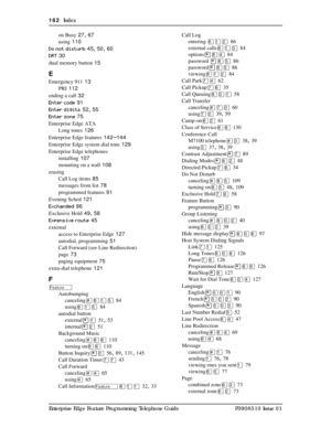 Page 162162  Index
Enterprise Edge Feature Programming Telephone Guide P0908510 Issue 01on Busy
 27, 67
using
 110
Do not disturb
 45, 50, 60
DRT
 30
dual memory button
 15
E
Emergency 911 13
PRI
 112
ending a call
 32
Enter code
 91
Enter digits
 52, 55
Enter zone
 75
Enterprise Edge ATA
Long tones
 126
Enterprise Edge features
 142–144
Enterprise Edge system dial tone
 129
Enterprise Edge telephones
installing
 107
mounting on a wall
 108
erasing
Call Log items
 85
messages from list
 78
programmed features...