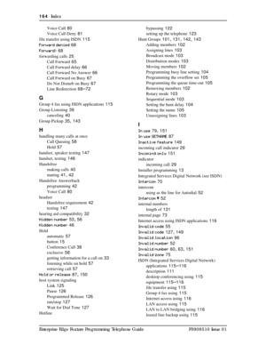 Page 164164  Index
Enterprise Edge Feature Programming Telephone Guide P0908510 Issue 01Voice Call
 80
Voice Call Deny
 81
file transfer using ISDN
 115
Forward denied
 68
Forward>
 68
forwarding calls
 25
Call Forward
 65
Call Forward delay
 66
Call Forward No Answer
 66
Call Forward on Busy
 67
Do Not Disturb on Busy
 67
Line Redirection
 68–72
G
Group 4 fax using ISDN applications 115
Group Listening
 39
canceling
 40
Group Pickup
 35, 143
H
handling many calls at once
Call Queuing
 58
Hold
 57
handset,...