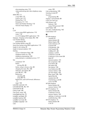 Page 165Index  165
P0908510 Issue 01 Enterprise Edge Feature Programming Telephone Guidetelecommuting using
 115
videoconferencing and video telephony using
 
115
ISDN PRI
 111
2-way DID
 112
Call by Call
 113
Dialing Plan
 113
Emergency 911
 112
Name and Number blocking
 112
Network Name Display
 111
L
LAN
access using ISDN applications
 115
router
 116
to LAN bridging ISDN applications
 116
language, changing on the display
 90, 100
Last Number Redial
programming
 53
Last Number Redial, using
 52
leased line...