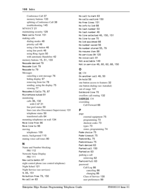 Page 166166  Index
Enterprise Edge Feature Programming Telephone Guide P0908510 Issue 01Conference Call
 37
memory buttons
 133
splitting a Conference Call
 38
troubleshooting
 145
M7410 CT
 21
maintaining security
 129
Make calls first
 151
making calls
dialing modes
 48
priority call
 49
using a line button
 46
using line pools
 46
using Ring Again
 50
with automatic Handsfree
 42
memory buttons
 15, 51, 133
Message denied
 79
Message list
 79
Message to
 79
Messages
canceling a sent message
 76
hiding...