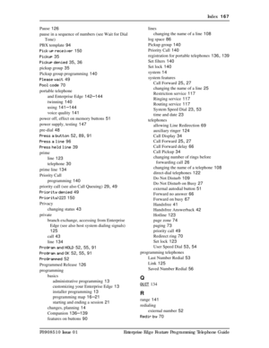 Page 167Index  167
P0908510 Issue 01 Enterprise Edge Feature Programming Telephone Guide Pause
 126
pause in a sequence of numbers (see Wait for Dial 
Tone)
PBX template
 94
Pick up receiver
 150
Pickup
 35
Pickup denied
 35, 36
pickup group
 35
Pickup group programming
 140
Please wait
 49
Pool code
 70
portable telephone
and Enterprise Edge
 142–144
twinning
 140
using
 141–144
voice quality
 141
power off, effect on memory buttons
 51
power supply, testing
 147
pre-dial
 48
Press a button
 52, 89, 91
Press a...