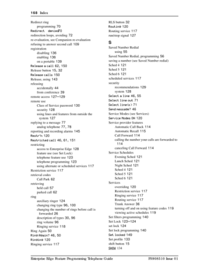 Page 168168  Index
Enterprise Edge Feature Programming Telephone Guide P0908510 Issue 01 Redirect ring
programming
 70
Redirectº denied
 70
redirection loops, avoiding
 72
re-evaluation, see Companion re-evaluation
refusing to answer second call
 109
registration
disabling
 136
enabling
 136
on a portable
 139
Release a call
 62, 150
Release button
 15, 32
Release calls
 150
Release, using
 143
releasing
accidentally
 44
from conference
 39
remote access
 127–129
remote use
Class of Service password
 130...