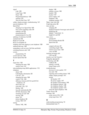 Page 169Index  169
P0908510 Issue 01 Enterprise Edge Feature Programming Telephone Guide signal
Link
 125
Long Tones
 126
Pause
 126
Programmed Release
 126
run/stop
 127
Wait for Dial Tone
 127
softkey display prompts, troubleshooting
 141
special telephones
 121
Speed Dial
changing User Speed Dial
 100
host system signaling codes
 54
making a call
 54
programming
 23
programming for User
 54
splitting a Conference Call
 38
standard dial
 48
Start of list
 80
Still in trnsfer
 61
stopping calls from ringing at...