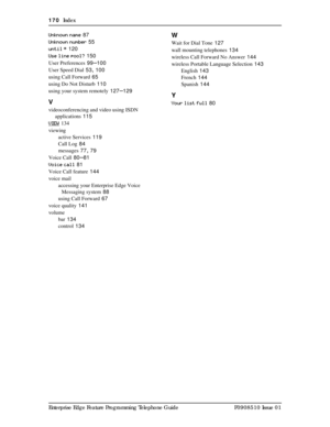 Page 170170  Index
Enterprise Edge Feature Programming Telephone Guide P0908510 Issue 01 Unknown name
 87
Unknown number
 55
until *
 120
Use line pool?
 150
User Preferences
 99–100
User Speed Dial
 53, 100
using Call Forward
 65
using Do Not Disturb
 110
using your system remotely
 127–129
V
videoconferencing and video using ISDN 
applications
 115
VIEW
 134
viewing
active Services
 119
Call Log
 84
messages
 77, 79
Voice Call
 80–81
Voice call
 81
Voice Call feature
 144
voice mail
accessing your Enterprise...