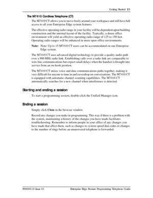 Page 21Getting Started  21
P0908510 Issue 01 Enterprise Edge Feature Programming Telephone Guide
The M7410 Cordless Telephone (CT) 
The M7410 CT allows you to move freely around your workspace and still have full 
access to all your Enterprise Edge system features.
The effective operating radio range in your facility will be dependent upon building 
construction and the internal layout of the facility. Typically, a dense office 
environment will yield an effective operating radio range of 125 to 150 feet....