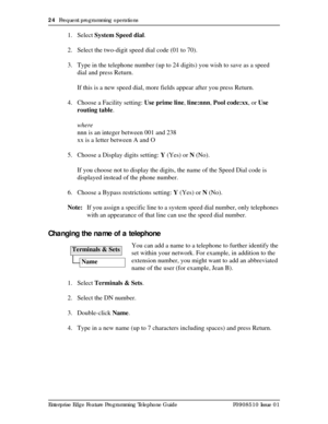 Page 2424  Frequent programming operations
Enterprise Edge Feature Programming Telephone Guide P0908510 Issue 01
1. Select System Speed dial.
2. Select the two-digit speed dial code (01 to 70). 
3. Type in the telephone number (up to 24 digits) you wish to save as a speed 
dial and press Return. 
If this is a new speed dial, more fields appear after you press Return.
4. Choose a Facility setting: Use prime line, line:nnn, Pool code:xx, or Use 
routing table.
where
nnn is an integer between 001 and 238
xx is a...