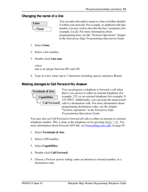 Page 25Frequent programming operations  25
P0908510 Issue 01 Enterprise Edge Feature Programming Telephone Guide
Changing the name of a line
You can add a descriptive name to a line to further identify 
it within your network. For example, in addition to the line 
number you may wish to describe the line’s properties (for 
example, Local). For more information about 
programming lines, see the “Systems Operations” chapter 
in the Enterprise Edge Programming Operations Guide.
1. Select Lines.
2. Select a line...