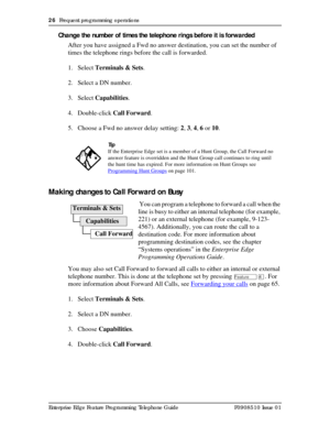 Page 2626  Frequent programming operations
Enterprise Edge Feature Programming Telephone Guide P0908510 Issue 01
Change the number of times the telephone rings before it is forwarded
After you have assigned a Fwd no answer destination, you can set the number of 
times the telephone rings before the call is forwarded.
1. Select Terminals & Sets.
2. Select a DN number.
3. Select Capabilities.
4. Double-click Call Forward.
5. Choose a Fwd no answer delay setting: 2, 3, 4, 6 or 10.
Making changes to Call Forward on...