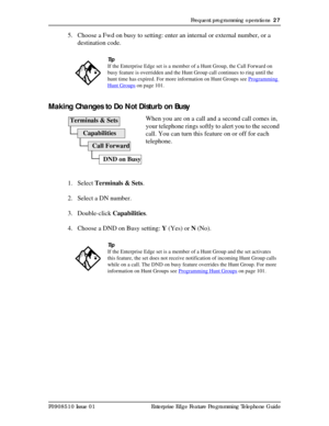 Page 27Frequent programming operations  27
P0908510 Issue 01 Enterprise Edge Feature Programming Telephone Guide
5. Choose a Fwd on busy to setting: enter an internal or external number, or a 
destination code.
Making Changes to Do Not Disturb on Busy
When you are on a call and a second call comes in, 
your telephone rings softly to alert you to the second 
call. You can turn this feature on or off for each 
telephone.
1. Select Terminals & Sets.
2. Select a DN number.
3. Double-click Capabilities.
4. Choose a...