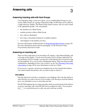 Page 29P0908510 Issue 01 Enterprise Edge Feature Programming Telephone Guide
Answering calls
Answering incoming calls with Hunt Groups
Your Enterprise Edge system now allows you to establish Hunt Groups in your 
system. Hunt Groups are a group of Enterprise Edge set DNs that can be called by 
a single directory number. The Hunt Groups feature ensures calls are easily routed 
to the appropriate people. You can program 
• the members for a Hunt Group
• member position within a Hunt Group
• how calls are...