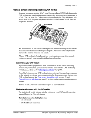 Page 31Answering calls  31
P0908510 Issue 01 Enterprise Edge Feature Programming Telephone Guide
Using a central answering position (CAP) module
A central answering position (CAP) is an Enterprise Edge M7324 telephone and a 
CAP module that your installer or customer service representative programmed as 
a CAP. You can have five CAPs connected to an Enterprise Edge telephone. It is 
best if the CAP is the prime telephone and direct-dial telephone for the lines and 
telephones it serves.
A CAP module is an...