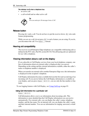 Page 3232  Answering calls
Enterprise Edge Feature Programming Telephone Guide P0908510 Issue 01The indicator is off when a telephone has:
• no active call
• a call on hold and no other active call
Release button
Pressing ¨ ends a call. You do not have to put the receiver down. ¨ also ends 
feature programming.
While you are on a call, do not press 
¨ to end a feature you are using. If you do, 
you disconnect the call. Use 
Ä instead.
Hearing aid compatibility
The receivers on all Enterprise Edge telephones are...