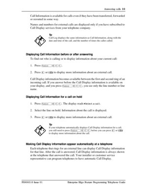 Page 33Answering calls  33
P0908510 Issue 01 Enterprise Edge Feature Programming Telephone Guide
Call Information is available for calls even if they have been transferred, forwarded 
or rerouted in some way.
Names and numbers for external calls are displayed only if you have subscribed to 
Call Display services from your telephone company.
Displaying Call Information before or after answering
To find out who is calling or to display information about your current call:
1. Press 
Ä¡ÚÚ. 
2. Press 
£ or VIEW to...