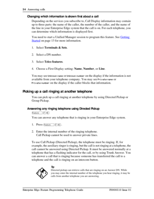 Page 3434  Answering calls
Enterprise Edge Feature Programming Telephone Guide P0908510 Issue 01
Changing which information is shown first about a call
Depending on the services you subscribe to, Call Display information may contain 
up to three parts: the name of the caller, the number of the caller, and the name of 
the line in your Enterprise Edge system that the call is on. For each telephone, you 
can determine which information is displayed first.
You need to start a Unified Manager session to program...