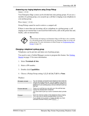 Page 35Answering calls  35
P0908510 Issue 01 Enterprise Edge Feature Programming Telephone Guide
Answering any ringing telephone using Group Pickup
ÄàÞ
Your Enterprise Edge system can be divided into nine pickup groups. If you are a 
member of a pickup group, you can pick up a call that is ringing at any telephone in 
your pickup group.
Press 
ÄàÞ.
Group Pickup cannot be used to retrieve a camped call.
If there is more than one incoming call at a telephone in a pickup group, a call 
ringing on an external line...