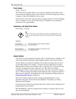 Page 3636  Answering calls
Enterprise Edge Feature Programming Telephone Guide P0908510 Issue 01
Trunk Answer
Ä¡ââ
The Trunk Answer feature allows you to answer a ringing call anywhere in the 
system from any telephone in the system. The line you are answering does not have 
to appear or ring at the telephone you are using.
Trunk Answer works only with calls that are ringing on lines for which a Ringing 
Service schedule is active and if Trunk Answer is enabled by your installer or 
customer service...