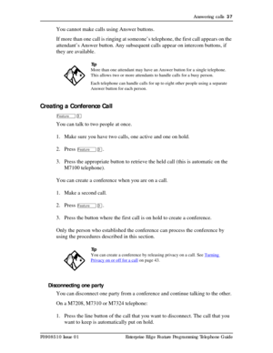 Page 37Answering calls  37
P0908510 Issue 01 Enterprise Edge Feature Programming Telephone Guide
You cannot make calls using Answer buttons.
If more than one call is ringing at someone’s telephone, the first call appears on the 
attendant’s Answer button. Any subsequent calls appear on intercom buttons, if 
they are available.
Creating a Conference Call
ÄÜ
You can talk to two people at once.
1. Make sure you have two calls, one active and one on hold.
2. Press 
ÄÜ.
3. Press the appropriate button to retrieve...