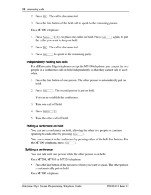 Page 3838  Answering calls
Enterprise Edge Feature Programming Telephone Guide P0908510 Issue 01
2. Press ¨. The call is disconnected.
3. Press the line button of the held call to speak to the remaining person.
On a M7100 telephone:
1. Press 
Ä£Ü, to place one caller on hold. Press ú again, to put 
the caller you want to keep on hold.
2. Press 
¨. The call is disconnected.
3. Press 
ú to speak to the remaining party.
Independently holding two calls
For all Enterprise Edge telephones except the M7100 telephone,...