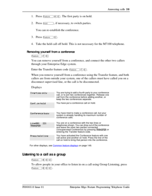 Page 39Answering calls  39
P0908510 Issue 01 Enterprise Edge Feature Programming Telephone Guide
1. Press Ä£Ü. The first party is on hold. 
2. Press 
ú, if necessary, to switch parties.
You can re-establish the conference.
3. Press 
ÄÜ. 
4. Take the held call off hold. This is not necessary for the M7100 telephone.
Removing yourself from a conference
Äàâ
You can remove yourself from a conference, and connect the other two callers 
through your Enterprise Edge system. 
Enter the Transfer feature code 
Äàâ.
When...