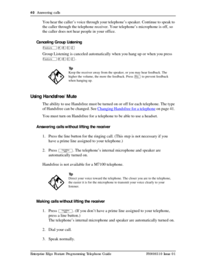 Page 4040  Answering calls
Enterprise Edge Feature Programming Telephone Guide P0908510 Issue 01
You hear the caller’s voice through your telephone’s speaker. Continue to speak to 
the caller through the telephone receiver. Your telephone’s microphone is off, so 
the caller does not hear people in your office. 
Canceling Group Listening
Ä£¡âÛ
Group Listening is canceled automatically when you hang up or when you press 
Ä£¡âÛ.
Using Handsfree/Mute
The ability to use Handsfree must be turned on or off for each...