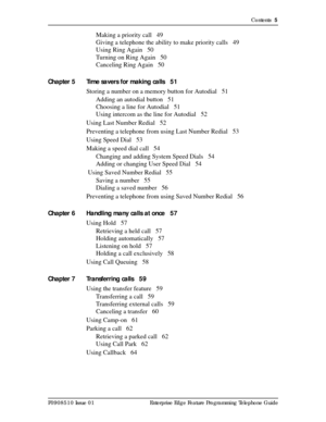 Page 5Contents  5
P0908510 Issue 01 Enterprise Edge Feature Programming Telephone Guide
Making a priority call 49
Giving a telephone the ability to make priority calls 49
Using Ring Again 50
Turning on Ring Again 50
Canceling Ring Again 50
Chapter 5 Time savers for making calls 51
Storing a number on a memory button for Autodial 51
Adding an autodial button 51
Choosing a line for Autodial 51
Using intercom as the line for Autodial 52
Using Last Number Redial 52
Preventing a telephone from using Last Number...