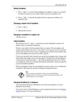 Page 41Answering calls  41
P0908510 Issue 01 Enterprise Edge Feature Programming Telephone Guide
Muting Handsfree
1. Press 
© to switch off the telephone microphone so that you can speak 
privately to someone in your office while you are on a handsfree call.
2. Press 
© to turn the microphone back on again and continue your 
handsfree call.
Changing a regular call to handsfree
1. Press 
©.
2. Hang up the receiver. 
Changing a handsfree to a regular call
Lift the receiver.
Using Handsfree
The indicator next to...