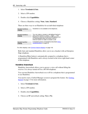 Page 4242  Answering calls
Enterprise Edge Feature Programming Telephone Guide P0908510 Issue 01
1. Select Terminals & Sets.
2. Select a DN number. 
3. Double-click Capabilities.
4. Choose a Handsfree setting: None, Auto, Standard.
There are three ways to set Handsfree for an individual telephone:
Both Auto and standard Handsfree allow you to use a headset with an Enterprise 
Edge telephone.
A Handsfree/Mute button is automatically assigned to a telephone that is 
programmed with Handsfree and is always located...