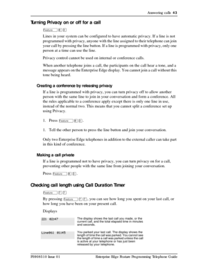 Page 43Answering calls  43
P0908510 Issue 01 Enterprise Edge Feature Programming Telephone Guide
Turning Privacy on or off for a call
Ä¡Ü
Lines in your system can be configured to have automatic privacy. If a line is not 
programmed with privacy, anyone with the line assigned to their telephone can join 
your call by pressing the line button. If a line is programmed with privacy, only one 
person at a time can use the line.
Privacy control cannot be used on internal or conference calls.
When another telephone...