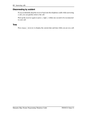 Page 4444  Answering calls
Enterprise Edge Feature Programming Telephone Guide P0908510 Issue 01
Disconnecting by accident
If you accidentally drop the receiver back into the telephone cradle while answering 
a call, you can quickly retrieve the call.
Pick up the receiver again or press 
© within one second to be reconnected 
to your call. 
Time
Press Ä¡âÜ to display the current date and time while you are on a call. 