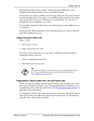Page 47Making calls  47
P0908510 Issue 01 Enterprise Edge Feature Programming Telephone Guide
The Enterprise Edge system can have 15 line pools plus 6 PRI pools, and a 
telephone can be programmed to access any number of them.
A line pool access code is a number you dial to get a line pool. The access code can 
be up to four digits long. You can have several different line pools for your system, 
each one giving you access to a different set of external lines. It is one way of 
sharing lines across telephones...
