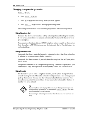 Page 4848  Making calls
Enterprise Edge Feature Programming Telephone Guide P0908510 Issue 01
Changing how you dial your calls
Ä¥¡Û
1. Press Ä¥¡Û.
2. Press 
£ or NEXT until the dialing mode you want appears.
3. Press 
ú or OK to select the displayed dialing mode.
The dialing modes feature code cannot be programmed onto a memory button.
Using Standard dial
Standard dial allows you to make a call by selecting a line and dialing the number. 
If you have a prime line, it is selected automatically when you lift the...