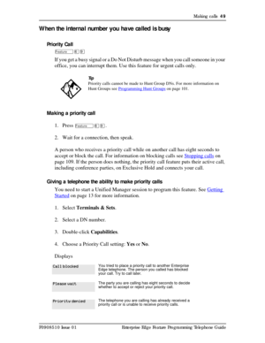 Page 49Making calls  49
P0908510 Issue 01 Enterprise Edge Feature Programming Telephone Guide
When the internal number you have called is busy
Priority Call
Äßá
If you get a busy signal or a Do Not Disturb message when you call someone in your 
office, you can interrupt them. Use this feature for urgent calls only.
Making a priority call
1. Press 
Äßá. 
2. Wait for a connection, then speak.
A person who receives a priority call while on another call has eight seconds to 
accept or block the call. For...