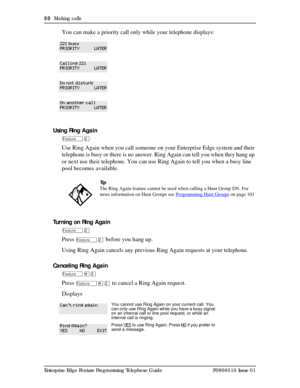 Page 5050  Making calls
Enterprise Edge Feature Programming Telephone Guide P0908510 Issue 01
You can make a priority call only while your telephone displays:
Using Ring Again
ÄÛ
Use Ring Again when you call someone on your Enterprise Edge system and their 
telephone is busy or there is no answer. Ring Again can tell you when they hang up 
or next use their telephone. You can use Ring Again to tell you when a busy line 
pool becomes available.
Turning on Ring Again
ÄÛ
Press ÄÛ before you hang up. 
Using Ring...