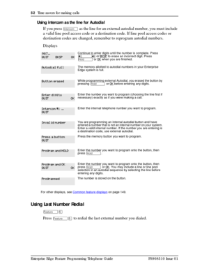 Page 5252  Time savers for making calls
Enterprise Edge Feature Programming Telephone Guide P0908510 Issue 01
Using intercom as the line for Autodial
If you press 
Æ as the line for an external autodial number, you must include 
a valid line pool access code or a destination code. If line pool access codes or 
destination codes are changed, remember to reprogram autodial numbers.
Displays
Using Last Number Redial
ÄÞ
Press ÄÞ to redial the last external number you dialed.
Continue to enter digits until the...