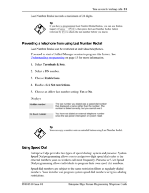 Page 53Time savers for making calls  53
P0908510 Issue 01 Enterprise Edge Feature Programming Telephone Guide
Last Number Redial records a maximum of 24 digits.
Preventing a telephone from using Last Number Redial
Last Number Redial can be restricted at individual telephones.
You need to start a Unified Manager session to program this feature. See 
Understanding programming
 on page 13 for more information.
1. Select Terminals & Sets.
2. Select a DN number.
3. Choose Restrictions.
4. Double-click Set...