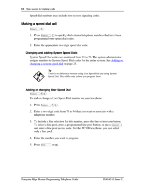 Page 5454  Time savers for making calls
Enterprise Edge Feature Programming Telephone Guide P0908510 Issue 01
Speed dial numbers may include host system signaling codes.
Making a speed dial call
Äâ
1. Press Äâ to quickly dial external telephone numbers that have been 
programmed onto speed dial codes.
2. Enter the appropriate two-digit speed dial code. 
Changing and adding System Speed Dials
System Speed Dial codes are numbered from 01 to 70. The system administrator 
assigns numbers to System Speed Dial codes...