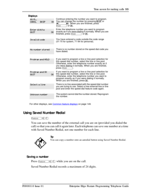 Page 55Time savers for making calls  55
P0908510 Issue 01 Enterprise Edge Feature Programming Telephone GuideDisplays 
 Using Saved Number Redial
Äßà
You can save the number of the external call you are on (provided you dialed the 
call) so that you can call it again later. Each telephone can save one number at a time 
with Saved Number Redial, not one number for each line.
Saving a number
Press 
Äßà while you are on the call.
Saved Number Redial records a maximum of 24 digits.
Continue entering the number you...