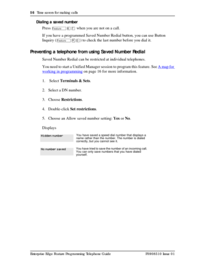 Page 5656  Time savers for making calls
Enterprise Edge Feature Programming Telephone Guide P0908510 Issue 01
Dialing a saved number
Press 
Äßà when you are not on a call.
If you have a programmed Saved Number Redial button, you can use Button 
Inquiry (
Ä¥â) to check the last number before you dial it.
Preventing a telephone from using Saved Number Redial
Saved Number Redial can be restricted at individual telephones.
You need to start a Unified Manager session to program this feature. See A map for 
working...