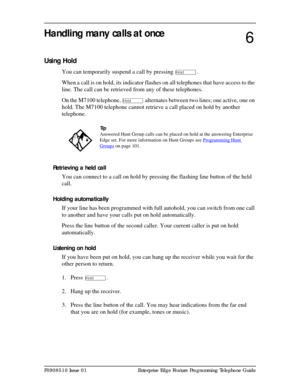 Page 57P0908510 Issue 01 Enterprise Edge Feature Programming Telephone Guide
Handling many calls at once
Using Hold
You can temporarily suspend a call by pressing ú.
When a call is on hold, its indicator flashes on all telephones that have access to the 
line. The call can be retrieved from any of these telephones. 
On the M7100 telephone, 
ú alternates between two lines; one active, one on 
hold. The M7100 telephone cannot retrieve a call placed on hold by another 
telephone.
Retrieving a held call
You can...