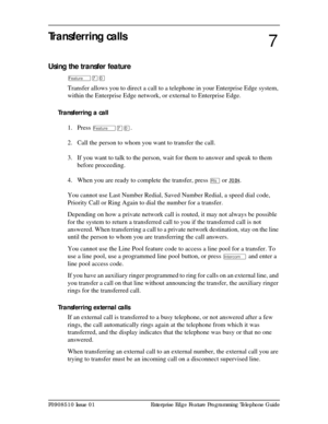 Page 59P0908510 Issue 01 Enterprise Edge Feature Programming Telephone Guide
Transferring calls
Using the transfer feature
Äàâ
Transfer allows you to direct a call to a telephone in your Enterprise Edge system, 
within the Enterprise Edge network, or external to Enterprise Edge.
Transferring a call
1. Press 
Äàâ.
2. Call the person to whom you want to transfer the call.
3. If you want to talk to the person, wait for them to answer and speak to them 
before proceeding.
4. When you are ready to complete the...