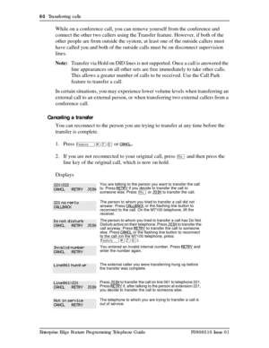 Page 6060  Transferring calls
Enterprise Edge Feature Programming Telephone Guide P0908510 Issue 01
While on a conference call, you can remove yourself from the conference and 
connect the other two callers using the Transfer feature. However, if both of the 
other people are from outside the system, at least one of the outside callers must 
have called you and both of the outside calls must be on disconnect supervision 
lines. 
Note:Transfer via Hold on DID lines is not supported. Once a call is answered the...