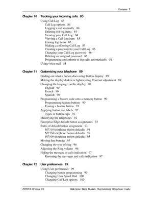 Page 7Contents  7
P0908510 Issue 01 Enterprise Edge Feature Programming Telephone Guide
Chapter 10 Tracking your incoming calls 83
Using Call Log 83
Call Log options 84
Logging a call manually 84
Deleting old log items 84
Viewing your Call Log 84
Viewing a Call Log item 85
Erasing log items 85
Making a call using Call Log 85
Creating a password to your Call Log 86
Changing your Call Log password 86
Deleting an assigned password 86
Programming a telephone to log calls automatically 86
Using voice mail 88...