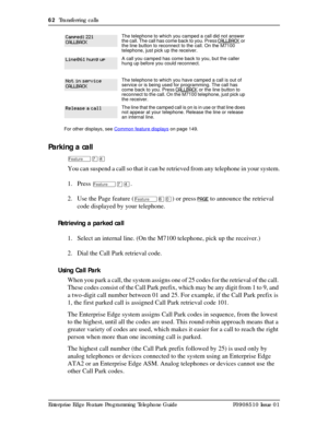 Page 6262  Transferring calls
Enterprise Edge Feature Programming Telephone Guide P0908510 Issue 01
Parking a call
ÄàÝ
You can suspend a call so that it can be retrieved from any telephone in your system.
1. Press 
ÄàÝ.
2. Use the Page feature (
Äßâ) or press PAGE to announce the retrieval 
code displayed by your telephone.
Retrieving a parked call
1. Select an internal line. (On the M7100 telephone, pick up the receiver.)
2. Dial the Call Park retrieval code.
Using Call Park
When you park a call, the system...