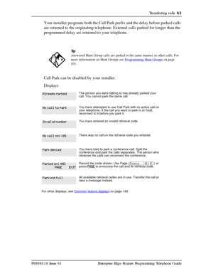 Page 63Transferring calls  63
P0908510 Issue 01 Enterprise Edge Feature Programming Telephone Guide
Your installer programs both the Call Park prefix and the delay before parked calls 
are returned to the originating telephone. External calls parked for longer than the 
programmed delay are returned to your telephone.
Call Park can be disabled by your installer.
Displays 
Tip
Answered Hunt Group calls are parked in the same manner as other calls. For 
more information on Hunt Groups see Programming Hunt Groups...