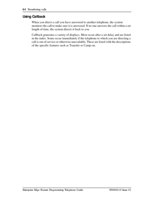 Page 6464  Transferring calls
Enterprise Edge Feature Programming Telephone Guide P0908510 Issue 01
Using Callback
When you direct a call you have answered to another telephone, the system 
monitors the call to make sure it is answered. If no one answers the call within a set 
length of time, the system directs it back to you.
Callback generates a variety of displays. Most occur after a set delay and are listed 
in the index. Some occur immediately if the telephone to which you are directing a 
call is out of...