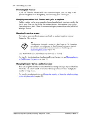 Page 6666  Forwarding your calls
Enterprise Edge Feature Programming Telephone Guide P0908510 Issue 01
Overriding Call Forward 
If you call someone who has their calls forwarded to you, your call rings at that 
person’s telephone even though they are forwarding their calls to you.
Changing the automatic Call Forward settings for a telephone
Call forwarding can be programmed to forward a call when it is not answered or the 
line is busy. You can also define the number of times the telephone rings before...