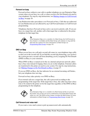 Page 67Forwarding your calls  67
P0908510 Issue 01 Enterprise Edge Feature Programming Telephone Guide
Forward on busy
Forward on busy redirects your calls to another telephone on your Enterprise Edge 
system when you are busy on a call, or when you have Do Not Disturb activated at 
your telephone. For step-by-step instructions, see Making changes to Call Forward 
on Busy on page 26.
Line Redirection takes precedence over Forward on busy. Calls that are redirected 
by Line Redirection are not affected by any...