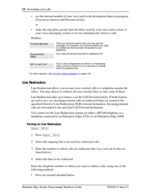 Page 6868  Forwarding your calls
Enterprise Edge Feature Programming Telephone Guide P0908510 Issue 01
• use the internal number of your voice mail as the destination when you program 
Forward no Answer and Forward on busy
or
• make the ring delay greater than the delay used by your voice mail system, if 
your voice messaging system or service automatically retrieves calls
Displays
Line Redirection
Line Redirection allows you to send your external calls to a telephone outside the 
office. You may choose to...