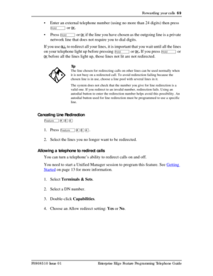 Page 69Forwarding your calls  69
P0908510 Issue 01 Enterprise Edge Feature Programming Telephone Guide
• Enter an external telephone number (using no more than 24 digits) then press 
ú or OK.
• Press 
ú or OK if the line you have chosen as the outgoing line is a private 
network line that does not require you to dial digits.
If you use 
ALL to redirect all your lines, it is important that you wait until all the lines 
on your telephone light up before pressing 
ú or OK. If you press ú or 
OK before all the...