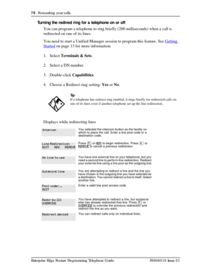 Page 7070  Forwarding your calls
Enterprise Edge Feature Programming Telephone Guide P0908510 Issue 01
Turning the redirect ring for a telephone on or off 
You can program a telephone to ring briefly (200 milliseconds) when a call is 
redirected on one of its lines. 
You need to start a Unified Manager session to program this feature. See Getting 
Started on page 13 for more information.
1. Select Terminals & Sets.
2. Select a DN number.
3. Double-click Capabilities.
4. Choose a Redirect ring setting: Yes or...